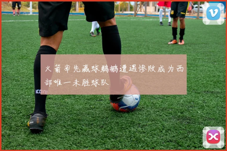 火箭率先赢球鹈鹕遭遇惨败成为西部唯一未胜球队