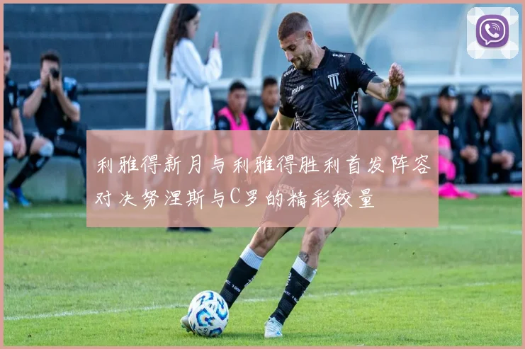 利雅得新月与利雅得胜利首发阵容对决努涅斯与C罗的精彩较量