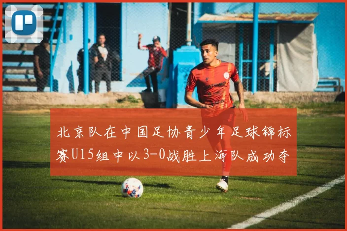 北京队在中国足协青少年足球锦标赛U15组中以3-0战胜上海队成功夺冠