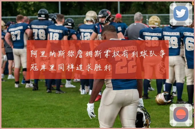 阿里纳斯称詹姆斯掌权有利球队争冠库里同样追求胜利