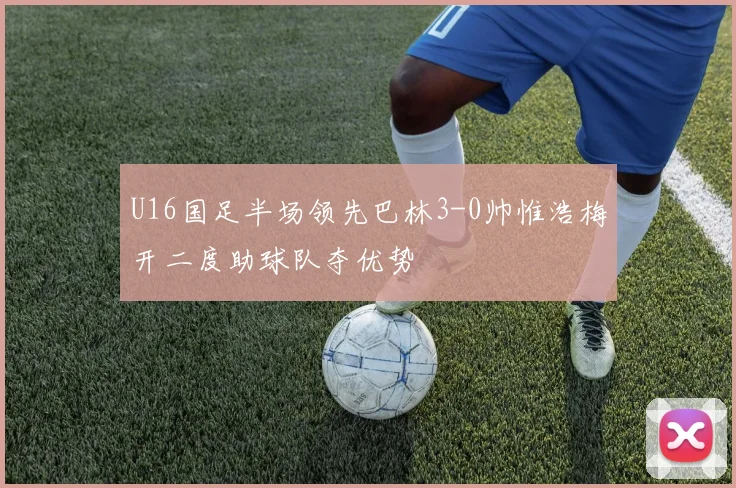 U16国足半场领先巴林3-0帅惟浩梅开二度助球队夺优势