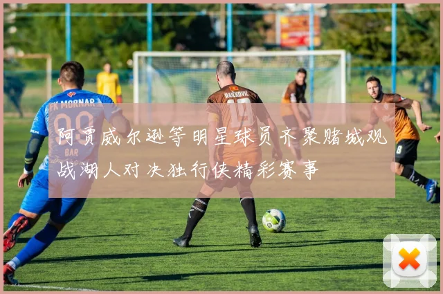 阿贾威尔逊等明星球员齐聚赌城观战湖人对决独行侠精彩赛事