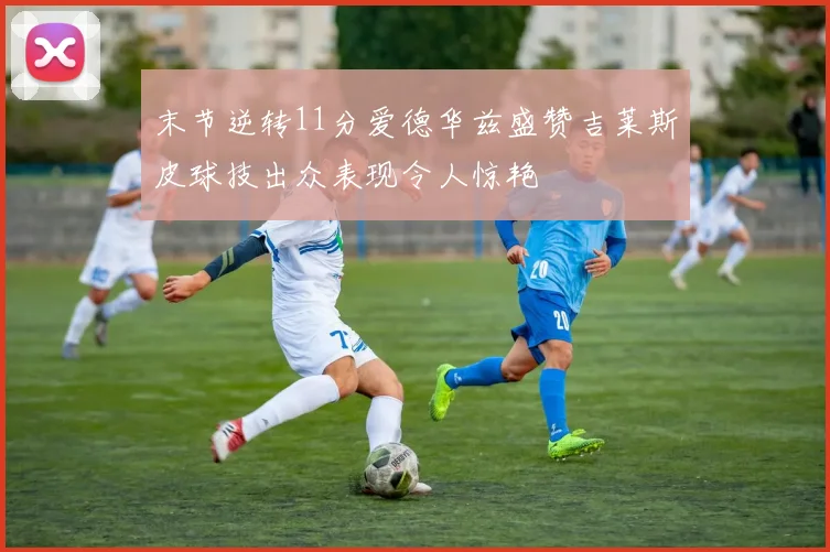 末节逆转11分爱德华兹盛赞吉莱斯皮球技出众表现令人惊艳