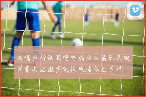 名嘴分析谢泼德将成为火箭队关键因素其后撤步跳投风格似杜兰特