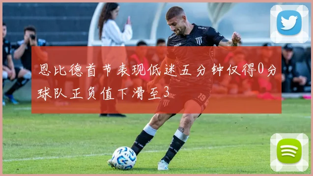 恩比德首节表现低迷五分钟仅得0分球队正负值下滑至3