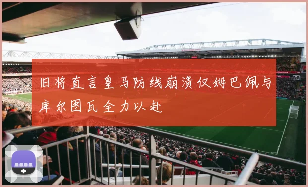 旧将直言皇马防线崩溃仅姆巴佩与库尔图瓦全力以赴