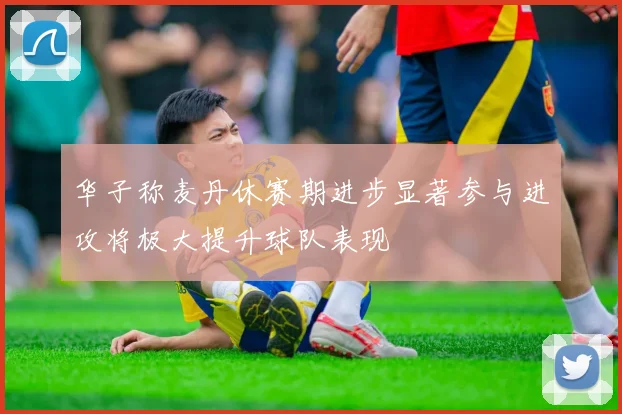 华子称麦丹休赛期进步显著参与进攻将极大提升球队表现