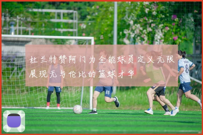 杜兰特赞阿门为全能球员定义无限展现无与伦比的篮球才华