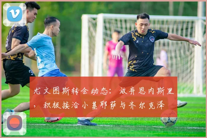 尤文图斯转会动态：放弃恩内斯里，积极接洽小基耶萨与齐尔克泽