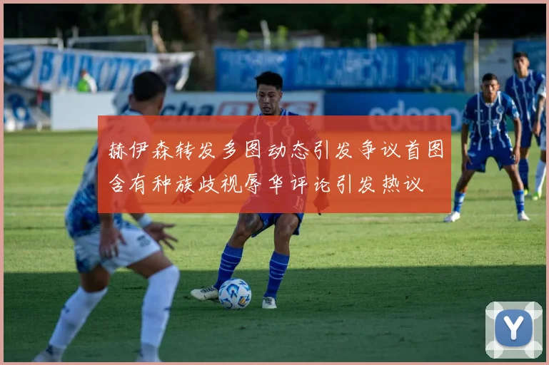 赫伊森转发多图动态引发争议首图含有种族歧视辱华评论引发热议