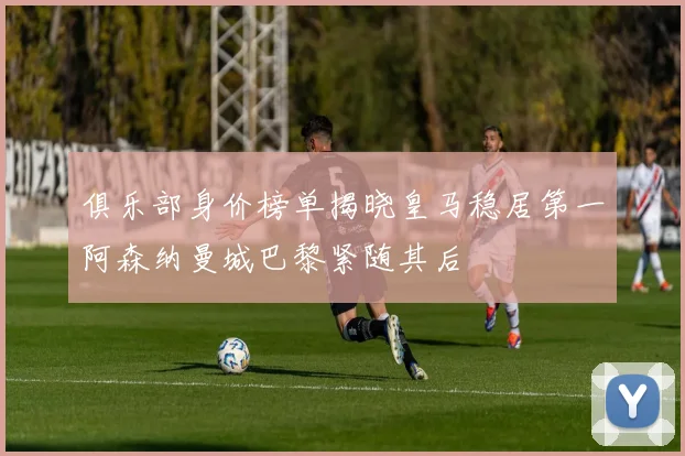 俱乐部身价榜单揭晓皇马稳居第一阿森纳曼城巴黎紧随其后