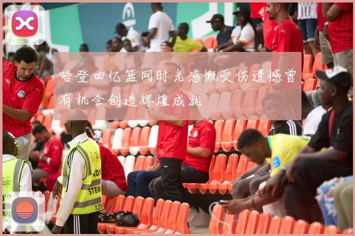 哈登回忆篮网时光感慨受伤遗憾曾有机会创造辉煌成就