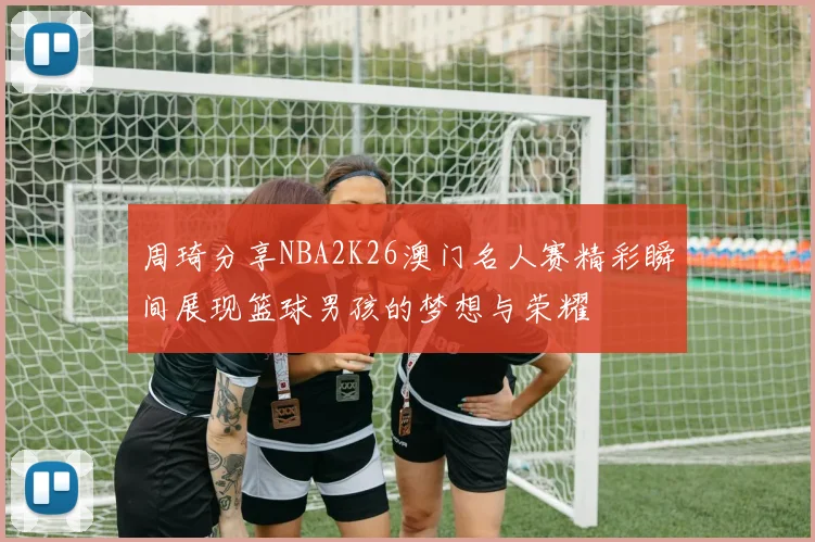 周琦分享NBA2K26澳门名人赛精彩瞬间展现篮球男孩的梦想与荣耀