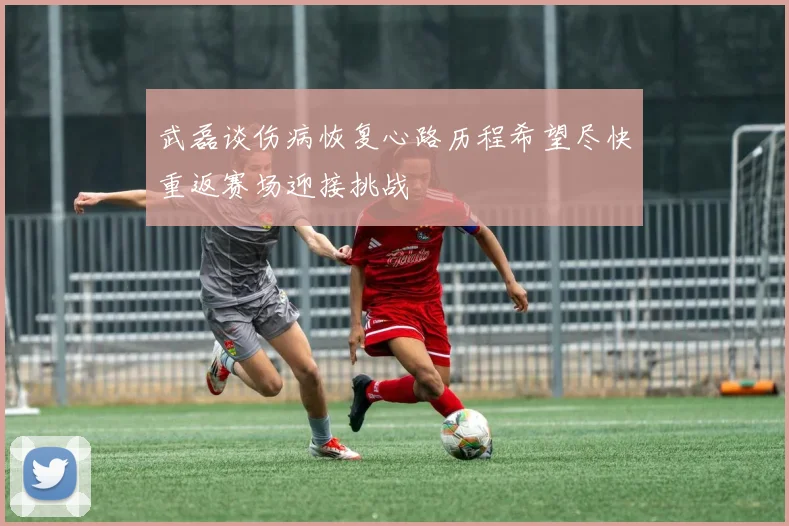 武磊谈伤病恢复心路历程希望尽快重返赛场迎接挑战