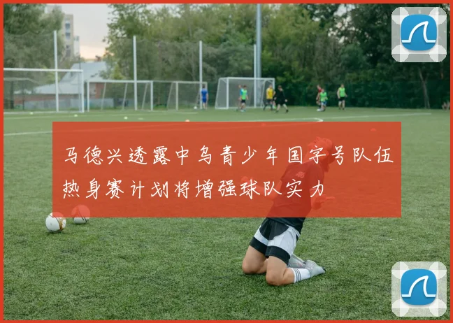 马德兴透露中乌青少年国字号队伍热身赛计划将增强球队实力