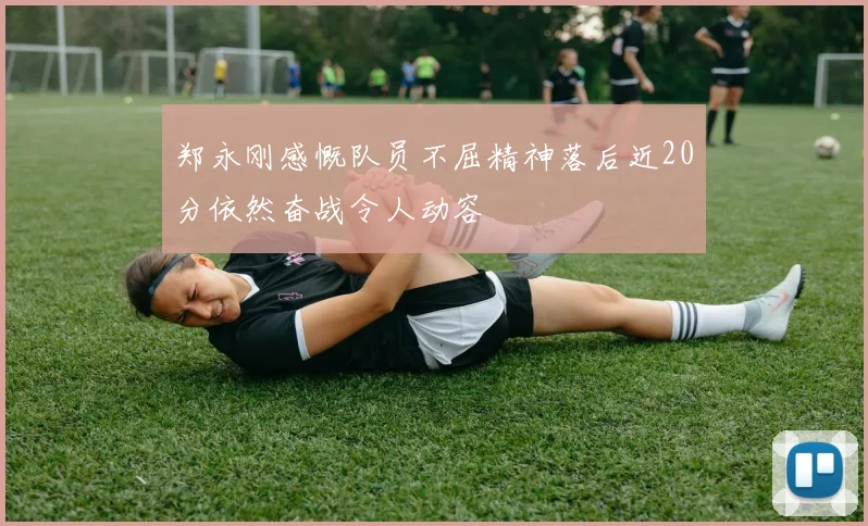 郑永刚感慨队员不屈精神落后近20分依然奋战令人动容