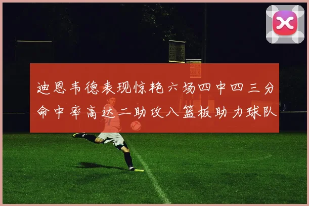 迪恩韦德表现惊艳六场四中四三分命中率高达二助攻八篮板助力球队胜利