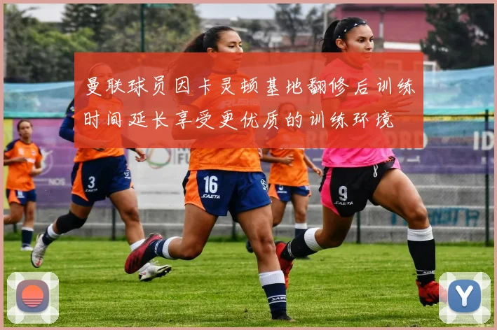 曼联球员因卡灵顿基地翻修后训练时间延长享受更优质的训练环境