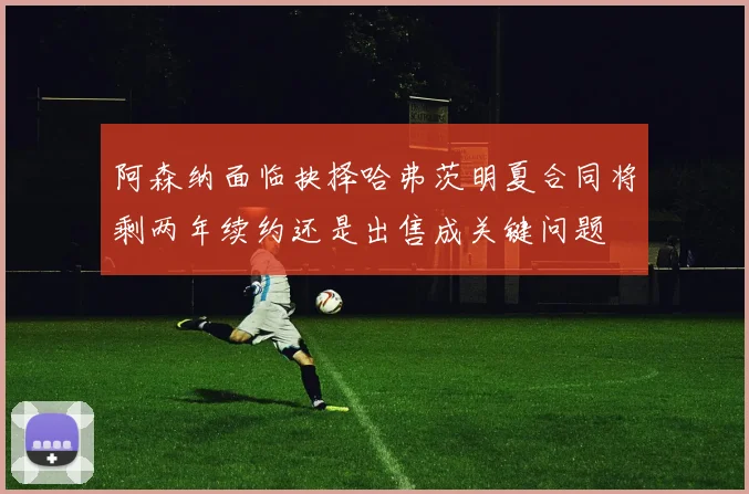 阿森纳面临抉择哈弗茨明夏合同将剩两年续约还是出售成关键问题