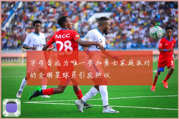 字母哥成为唯一参加勇士家庭派对的全明星球员引发热议