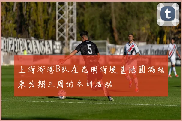 上海海港B队在昆明海埂基地圆满结束为期三周的冬训活动