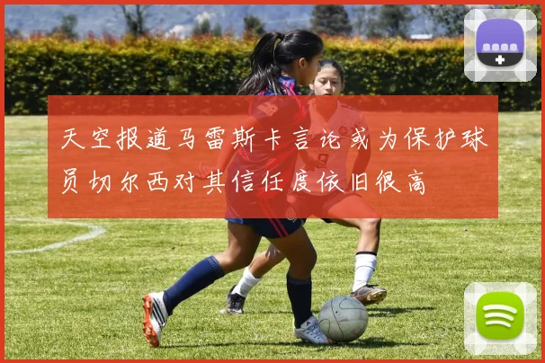 天空报道马雷斯卡言论或为保护球员切尔西对其信任度依旧很高