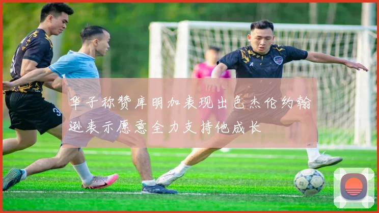 华子称赞库明加表现出色杰伦约翰逊表示愿意全力支持他成长