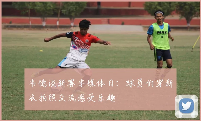 韦德谈新赛季媒体日：球员们穿新衣拍照交流感受乐趣