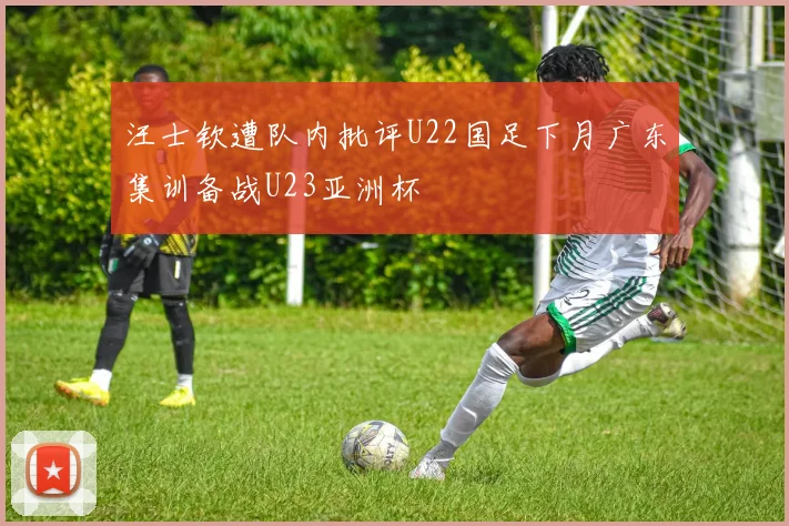 汪士钦遭队内批评U22国足下月广东集训备战U23亚洲杯