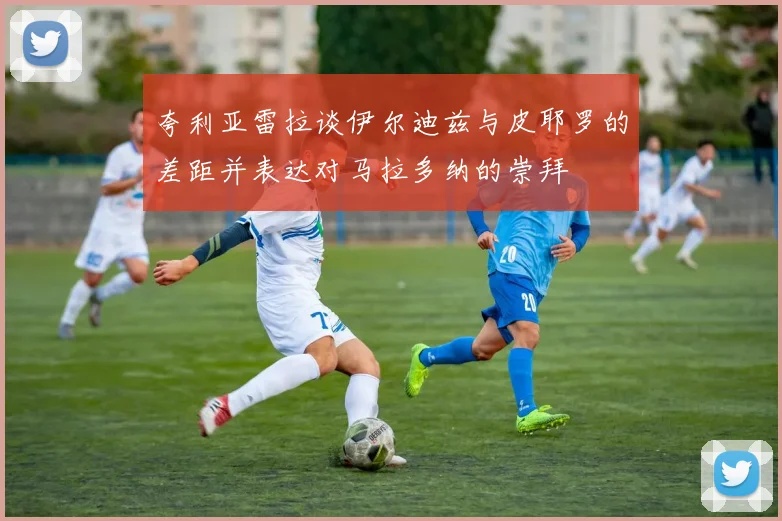 夸利亚雷拉谈伊尔迪兹与皮耶罗的差距并表达对马拉多纳的崇拜