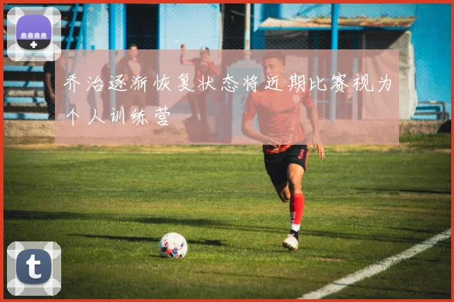乔治逐渐恢复状态将近期比赛视为个人训练营