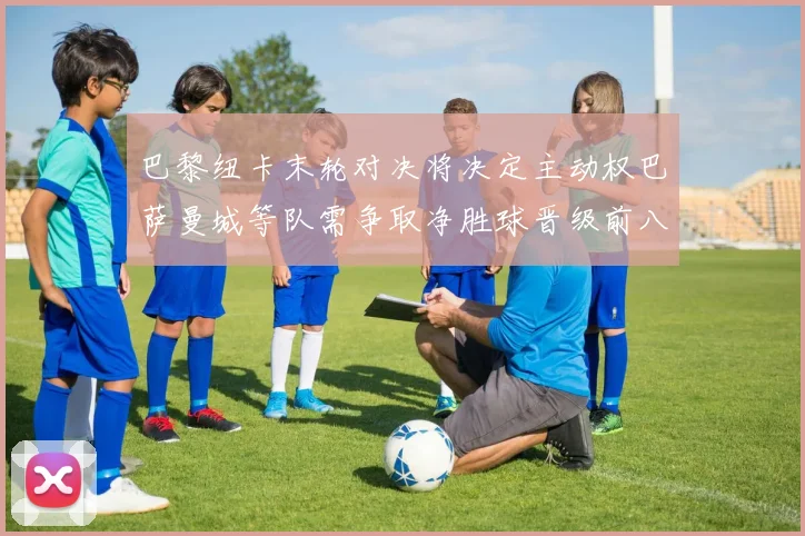 巴黎纽卡末轮对决将决定主动权巴萨曼城等队需争取净胜球晋级前八