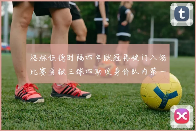 格林伍德时隔四年欧冠再破门八场比赛贡献三球四助攻身价队内第一