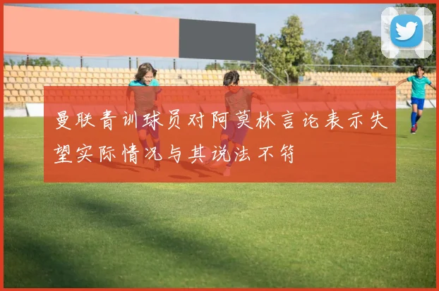 曼联青训球员对阿莫林言论表示失望实际情况与其说法不符